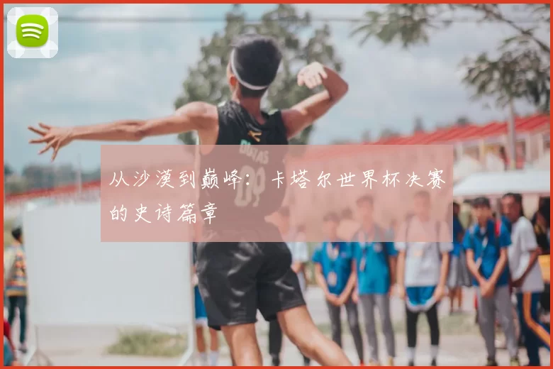 从沙漠到巅峰：卡塔尔世界杯决赛的史诗篇章
