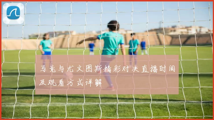 马竞与尤文图斯精彩对决直播时间及观看方式详解