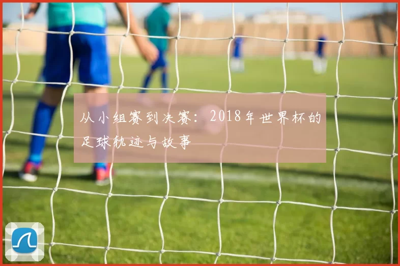 从小组赛到决赛:2018年世界杯的足球轨迹与故事